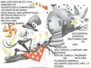 MAS JOÃO ERA MUITO VIVO...
SABENDO DO
ACONTECIDO E CONHECENDO
OS GOSTOS DE MARIA,
LOGO BOLOU UMA APRONTAÇÃO.
DAÍ ESPEROU,
ESPEROU,
RECITANDO COM
FÉ
UMA
BENZEÇÃO.
NÃO TARDOU A CHEGAR UMA
AVEZINHA
COR DE CANELA, TRAZENDO
NO BICO UMA
FLORZINHA AMARELA,
DE CHEIRO GOSTOSO, PRA LÁ
DE BÃO!
NO GALHO MAIS ALTO
DE UMA ÁRVORE
MOLDOU UMA
CASINHA DE BARRO.
 