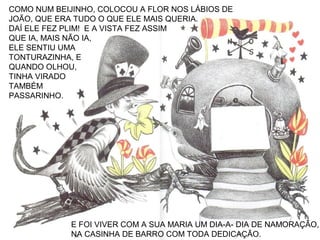 COMO NUM BEIJINHO, COLOCOU A FLOR NOS LÁBIOS DE
JOÃO, QUE ERA TUDO O QUE ELE MAIS QUERIA.
DAÍ ELE FEZ PLIM! E A VISTA FEZ ASSIM
QUE IA, MAIS NÃO IA,
ELE SENTIU UMA
TONTURAZINHA, E
QUANDO OLHOU,
TINHA VIRADO
TAMBÉM
PASSARINHO.
E FOI VIVER COM A SUA MARIA UM DIA-A- DIA DE NAMORAÇÃO,
NA CASINHA DE BARRO COM TODA DEDICAÇÃO.
 