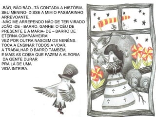 -BÃO, BÃO BÃO...TÁ CONTADA A HISTÓRIA,
SEU MENINO- DISSE A MIM O PASSARINHO
ARREVOANTE.
-NÃO ME ARREPENDO NÃO DE TER VIRADO
JOÃO -DE - BARRO. GANHEI O CÉU DE
PRESENTE E A MARIA- DE – BARRO DE
ETERNA COMPANHEIRA!
VEZ POR OUTRA NASCEM OS NENÉNS.
TOCA A ENSINAR TODOS A VOAR,
A TRABALHAR O BARRO TAMBÉM,
E MAIS AS COISA QUE FAZEM A ALEGRIA
DA GENTE DURAR
PRA LÁ DE UMA
VIDA INTEIRA.
 