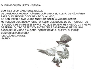 QUEM ME CONTOU ESTA HISTÓRIA...
SEMPRE FUI UM GAROTO DE CIDADE
DE DRIBLAR CARRO NO TRÂNSITO COM MINHA BICICLETA; DE NÃO SABER
PARA QUE LADO VAI O SOL NEM DE QUAL VEIO;
DE CONHECER O OVO MUITO ANTES DA GALINHA.MAS DAÍ, UM DIA ,
ME PEGUEI FUÇANDO LIVROS E FOI ASSIM QUE SOUBE DE OUTROS CANTOS
E MUNDOS. DE UM DESSES LIVROS, NO QUE EU ABRI, ME CHEGOU UM CHEIRO
DE TERRA, OUTRO DE FEITIÇO. ENTÃO DE LÁ DAS PÁGINAS ME SAIU UM
PASSARINHO MIÚDO E ALEGRE. COR DE CANELA. QUE FOI QUEM ME
CONTOU ESTA HISTÓRIA
DE JOÃO E MARIA DE
BARRO.
 