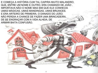E COMEÇA A HISTÓRIA CUM TAL CAIPIRA MUITO MALANDRO,
QUE, ENTRE UM NOME E OUTRO, ERA CHAMADO DE JOÃO .
IMPORTAVA NÃO O NOME MAS SIM QUE ELE CONHECIA
UMAS MÁGICAS, UMAS MANDINGAS, UMAS BRUXICES.
E ERA ARTEIRO DE PRIMEIRA, O DANADO DO JOÃO.
NÃO PERDIA A CHANCE DE FAZER UMA BRINCADEIRA,
DE SE ENGRAÇAR COM A VIDA ALHEIA, DE
ARMAR BAITA CONFUSÃO.
 