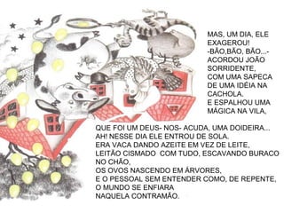 QUE FOI UM DEUS- NOS- ACUDA, UMA DOIDEIRA...
AH! NESSE DIA ELE ENTROU DE SOLA.
ERA VACA DANDO AZEITE EM VEZ DE LEITE,
LEITÃO CISMADO COM TUDO, ESCAVANDO BURACO
NO CHÃO,
OS OVOS NASCENDO EM ÁRVORES,
E O PESSOAL SEM ENTENDER COMO, DE REPENTE,
O MUNDO SE ENFIARA
NAQUELA CONTRAMÃO.
MAS, UM DIA, ELE
EXAGEROU!
-BÃO,BÃO, BÃO...-
ACORDOU JOÃO
SORRIDENTE,
COM UMA SAPECA
DE UMA IDÉIA NA
CACHOLA.
E ESPALHOU UMA
MÁGICA NA VILA,
 