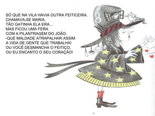 SÓ QUE NA VILA HAVIA OUTRA FEITICEIRA.
CHAMAVA-SE MARIA.
TÃO GATINHA ELA ERA...
MAS FICOU UMA FERA
COM A PILANTRAGEM DO JOÃO:
-QUE MALDADE ATRAPALHAR ASSIM
A VIDA DE GENTE QUE TRABALHA!
OU VOCÊ DESMANCHA O FEITIÇO,
OU EU ENCANTO O SEU CORAÇÃO!
 