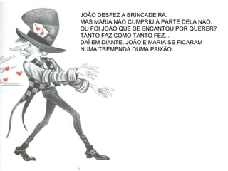 JOÃO DESFEZ A BRINCADEIRA.
MAS MARIA NÃO CUMPRIU A PARTE DELA NÃO.
OU FOI JOÃO QUE SE ENCANTOU POR QUERER?
TANTO FAZ COMO TANTO FEZ...
DAÍ EM DIANTE, JOÃO E MARIA SE FICARAM
NUMA TREMENDA DUMA PAIXÃO.
 