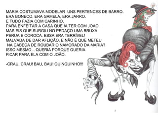 MARIA COSTUMAVA MODELAR UNS PERTENCES DE BARRO.
ERA BONECO, ERA GAMELA, ERA JARRO.
E TUDO FAZIA COM CARINHO,
PARA ENFEITAR A CASA QUE IA TER COM JOÃO.
MAS EIS QUE SURGIU NO PEDAÇO UMA BRUXA
PERUA E COROCA. ESSA ERA TERRÍVEL!
MALVADA DE DAR AFLIÇÃO. E NÃO É QUE METEU
NA CABEÇA DE ROUBAR O NAMORADO DA MARIA?
ISSO MESMO... QUERIA PORQUE QUERIA
FICAR PARA ELA COM O JOÃO.
-CRAU, CRAU! BAU, BAU! QUINQUINHO!!!
 