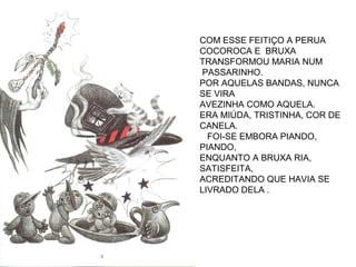 COM ESSE FEITIÇO A PERUA
COCOROCA E BRUXA
TRANSFORMOU MARIA NUM
PASSARINHO.
POR AQUELAS BANDAS, NUNCA
SE VIRA
AVEZINHA COMO AQUELA.
ERA MIÚDA, TRISTINHA, COR DE
CANELA.
FOI-SE EMBORA PIANDO,
PIANDO,
ENQUANTO A BRUXA RIA,
SATISFEITA,
ACREDITANDO QUE HAVIA SE
LIVRADO DELA .
 