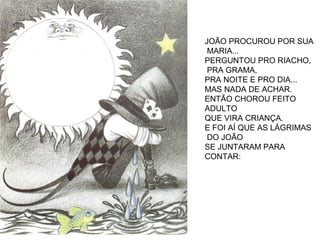 JOÃO PROCUROU POR SUA
MARIA...
PERGUNTOU PRO RIACHO,
PRA GRAMA,
PRA NOITE E PRO DIA...
MAS NADA DE ACHAR.
ENTÃO CHOROU FEITO
ADULTO
QUE VIRA CRIANÇA.
E FOI AÍ QUE AS LÁGRIMAS
DO JOÃO
SE JUNTARAM PARA
CONTAR:
 