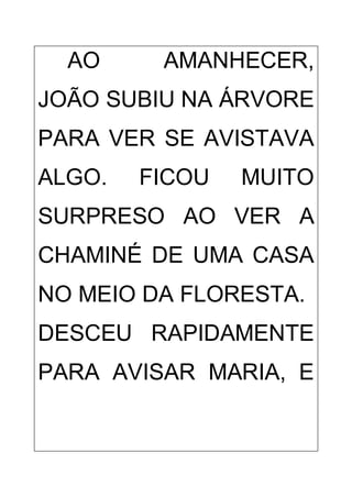 AO AMANHECER,
JOÃO SUBIU NA ÁRVORE
PARA VER SE AVISTAVA
ALGO. FICOU MUITO
SURPRESO AO VER A
CHAMINÉ DE UMA CASA
NO MEIO DA FLORESTA.
DESCEU RAPIDAMENTE
PARA AVISAR MARIA, E
 
