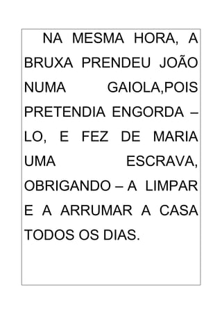 NA MESMA HORA, A
BRUXA PRENDEU JOÃO
NUMA GAIOLA,POIS
PRETENDIA ENGORDA –
LO, E FEZ DE MARIA
UMA ESCRAVA,
OBRIGANDO – A LIMPAR
E A ARRUMAR A CASA
TODOS OS DIAS.
 