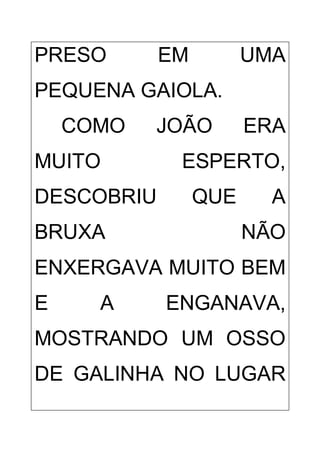 PRESO EM UMA
PEQUENA GAIOLA.
COMO JOÃO ERA
MUITO ESPERTO,
DESCOBRIU QUE A
BRUXA NÃO
ENXERGAVA MUITO BEM
E A ENGANAVA,
MOSTRANDO UM OSSO
DE GALINHA NO LUGAR
 