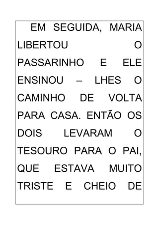 EM SEGUIDA, MARIA
LIBERTOU O
PASSARINHO E ELE
ENSINOU – LHES O
CAMINHO DE VOLTA
PARA CASA. ENTÃO OS
DOIS LEVARAM O
TESOURO PARA O PAI,
QUE ESTAVA MUITO
TRISTE E CHEIO DE
 