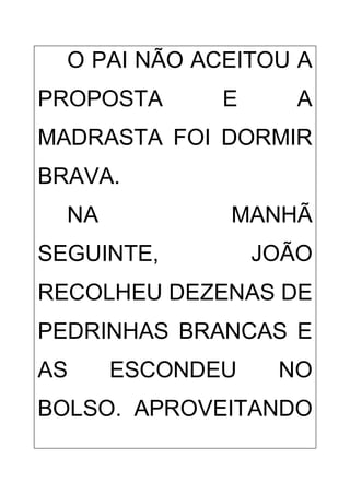 O PAI NÃO ACEITOU A
PROPOSTA E A
MADRASTA FOI DORMIR
BRAVA.
NA MANHÃ
SEGUINTE, JOÃO
RECOLHEU DEZENAS DE
PEDRINHAS BRANCAS E
AS ESCONDEU NO
BOLSO. APROVEITANDO
 
