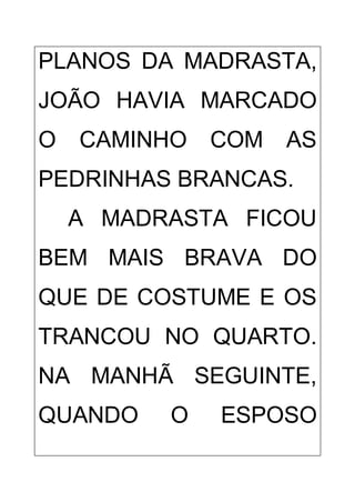 PLANOS DA MADRASTA,
JOÃO HAVIA MARCADO
O CAMINHO COM AS
PEDRINHAS BRANCAS.
A MADRASTA FICOU
BEM MAIS BRAVA DO
QUE DE COSTUME E OS
TRANCOU NO QUARTO.
NA MANHÃ SEGUINTE,
QUANDO O ESPOSO
 