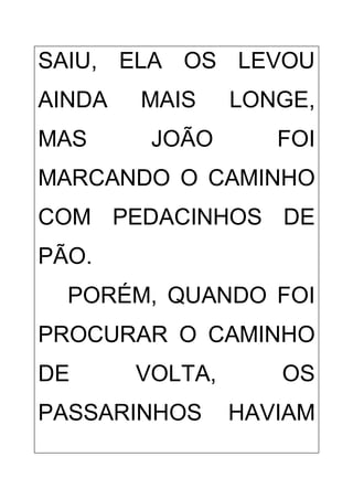 SAIU, ELA OS LEVOU
AINDA MAIS LONGE,
MAS JOÃO FOI
MARCANDO O CAMINHO
COM PEDACINHOS DE
PÃO.
PORÉM, QUANDO FOI
PROCURAR O CAMINHO
DE VOLTA, OS
PASSARINHOS HAVIAM
 