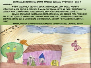 - CRIANÇAS , DEITEM NESTAS CAMAS MACIAS E DURMAM À VONTADE ! – DISSE A 
VELHINHA. 
NO DIA SEGUINTE, A VELHINHA QUE NA VERDADE, ERA UMA BRUXA, PRENDEU 
JOÃOZINHO NUMA GAIOLA, E ORDENOU À MARIA QUE TRABALHASSE NA CASA E TAMBÉM FIZESSE 
COMIDA PARA O IRMÃOZINHO, POIS A BRUXA QUERIA VÊ-LO GORDINHO PARA COMÊ-LO. 
COMO A BRUXA NÃO ENXERGAVA DIREITO, JOÃO USOU UM OSSINHO PARA FINGIR QUE 
ERA SEU DEDO, POIS TODOS OS DIAS , A BRUXA PEDIA PARA QUE O MENINO MOSTRASSE SEU 
DEDINHO. VENDO QUE O MENINO NÃO ENGORDADAVA, A BRUXA FOI FICANDO IMPACIENTE, E 
DISSE: 
- MARIA, ACENDA O FORNO POIS HOJE MESMO, VOU COMER SEU LINDINHO IRMÃO! 
 