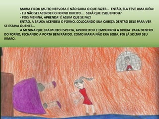 MARIA FICOU MUITO NERVOSA E NÃO SABIA O QUE FAZER... ENTÃO, ELA TEVE UMA IDÉIA: 
- EU NÃO SEI ACENDER O FORNO DIREITO... SERÁ QUE ESQUENTOU? 
- POIS MENINA, APRENDA! É ASSIM QUE SE FAZ! 
ENTÃO, A BRUXA ACENDEU O FORNO, COLOCANDO SUA CABEÇA DENTRO DELE PARA VER 
SE ESTAVA QUENTE... 
A MENINA QUE ERA MUITO ESPERTA, APROVEITOU E EMPURROU A BRUXA PARA DENTRO 
DO FORNO, FECHANDO A PORTA BEM RÁPIDO. COMO MARIA NÃO ERA BOBA, FOI LÁ SOLTAR SEU 
IRMÃO. 
 