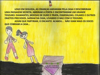 LOGO EM SEGUIDA, AS CRIANÇAS ANDARAM PELA CASA E DESCOBRIRAM 
UMA PASSAGEM SECRETA. ABRIRAM A PORTA E ENCONTRARAM UM GRANDE 
TESOURO: DIAMANTES, MOEDAS DE OURO E PRATA, ESMERALDAS, COLARES E OUTROS 
OBJETOS PRECIOSOS. SAÍRAM DA CASA, LEVANDO O BAÚ COM O TESOURO. 
ASSIM QUE PARTIRAM, O ENCANTO ACABOU... NÃO VIAM MAIS OS DOCES 
QUE COBRIAM A CASA... 
 