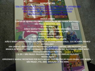 REFERÊNCIAS 
: http://tonygifsjavas.com.br/galeria_gifs_animes/galeria_gifs_animados.htm 
http://www.reinodosgifs.net/flores-pequenas/flores01.htm 
http://www.reinodosgifs.net/joaninhas/joaninhas03.htm 
http://www.gifsgratis.com.br/animais-aves.php 
IRMÃOS GRIMM 
CONTOS DE GRIMM:VOLUME 1 / TRADUÇÃO DE ANA MARIA MACHADO – 
SÃO PAULO: MODERNA, 2011 
LE GOFF, HERVÉ 
JOÃO E MARIA/TRADUÇÃO DE EDUARDO BRANDÃO – 
SÃO PAULO;COMPANHIA DAS LETRINHAS, 2009 
CONTOS CLÁSSICOS 
JOÃO E MARIA/ CIRANDA CULTURAL 
BOECHAT, MARIA DIVA E GUSMÃO, MARTA 
JOÃO E MARIA DA AMAZÔNIA/ ILUSTRAÇÕES DE JULIANA CARNASCIALLI.- JUIZ DE FORA: FRANCO 
EDITORA,2007. 
ERA UMA VEZ IRMÃOS GRIMM/RECONTADO POR KATIA CANTON.- SÃO PAULO:DCL,2006 
BRANCA DE NEVE E OUTRAS HISTÓRIAS/ [TEXTO PETER HOLEINONE; ILUSTRAÇÕES TONY WOLF; 
TRADUÇÃO GRAZIELLA IACOCCA]. 
- 3. ED. – SÃO PAULO: PAULINAS,2008. – (COLEÇÃO FÁBULAS DE OURO) 
ROCHA, RUTH 
JOÃOZINHO E MARIA/ RECONTADO POR RUTH ROCHA ; ILUSTRAÇÕES DE GILLES EDUAR. – ED. RENOV. – 
SÃO PAULO ; FTD, 2004. (COLEÇÃO LÊ PRA MIM) 
