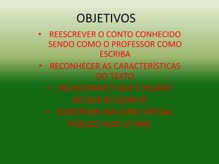OBJETIVOS 
• REESCREVER O CONTO CONHECIDO 
SENDO COMO O PROFESSOR COMO 
ESCRIBA 
• RECONHECER AS CARACTERÍSTICAS 
DO TEXTO 
• RELACIONAR O QUE É FALADO 
AO QUE SE ESCREVE 
• CONSTRUIR UM LIVRO VIRTUAL 
PÚBLICO ALVO 1º ANO 
 