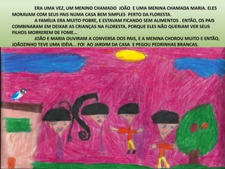 ERA UMA VEZ, UM MENINO CHAMADO JOÃO E UMA MENINA CHAMADA MARIA. ELES 
MORAVAM COM SEUS PAIS NUMA CASA BEM SIMPLES PERTO DA FLORESTA. 
A FAMÍLIA ERA MUITO POBRE, E ESTAVAM FICANDO SEM ALIMENTOS . ENTÃO, OS PAIS 
COMBINARAM EM DEIXAR AS CRIANÇAS NA FLORESTA, PORQUE ELES NÃO QUERIAM VER SEUS 
FILHOS MORREREM DE FOME... 
JOÃO E MARIA OUVIRAM A CONVERSA DOS PAIS, E A MENINA CHOROU MUITO E ENTÃO, 
JOÃOZINHO TEVE UMA IDÉIA... FOI AO JARDIM DA CASA E PEGOU PEDRINHAS BRANCAS. 
 