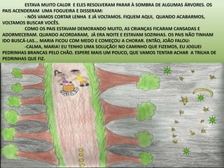 ESTAVA MUITO CALOR E ELES RESOLVERAM PARAR À SOMBRA DE ALGUMAS ÁRVORES. OS 
PAIS ACENDERAM UMA FOGUEIRA E DISSERAM: 
- NÓS VAMOS CORTAR LENHA E JÁ VOLTAMOS. FIQUEM AQUI, QUANDO ACABARMOS, 
VOLTAMOS BUSCAR VOCÊS. 
COMO OS PAIS ESTAVAM DEMORANDO MUITO, AS CRIANÇAS FICARAM CANSADAS E 
ADORMECERAM. QUANDO ACORDARAM, JÁ ERA NOITE E ESTAVAM SOZINHAS. OS PAIS NÃO TINHAM 
IDO BUSCÁ-LAS... MARIA FICOU COM MEDO E COMEÇOU A CHORAR. ENTÃO, JOÃO FALOU: 
-CALMA, MARIA! EU TENHO UMA SOLUÇÃO! NO CAMINHO QUE FIZEMOS, EU JOGUEI 
PEDRINHAS BRANCAS PELO CHÃO. ESPERE MAIS UM POUCO, QUE VAMOS TENTAR ACHAR A TRILHA DE 
PEDRINHAS QUE FIZ. 
 
