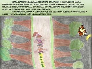 COM A CLARIDADE DA LUA, AS PEDRINHAS BRILHAVAM E, ASSIM, JOÃO E MARIA 
CONSEGUIRAM CHEGAR EM CASA. OS PAIS FICARAM FELIZES, MAS COMO ESTAVAM COM UMA 
SITUAÇÃO DIFÍCIL, CONCORDARAM QUE TINHAM QUE ABANDONAR NOVAMENTE SEUS LINDOS 
FILHOS NA FLORESTA, MAS NUM LUGAR MAIS DISTANTE. 
AS CRIANÇAS OUVIRAM A CONVERSA DOS PAIS E JOÃO FOI BUSCAR PEDRINHAS, MAS A 
PORTA ESTAVA TRANCADA E JOÃO NÃO CONSEGUIU SAIR... 
 