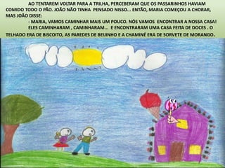 AO TENTAREM VOLTAR PARA A TRILHA, PERCEBERAM QUE OS PASSARINHOS HAVIAM 
COMIDO TODO O PÃO. JOÃO NÃO TINHA PENSADO NISSO... ENTÃO, MARIA COMEÇOU A CHORAR, 
MAS JOÃO DISSE: 
- MARIA, VAMOS CAMINHAR MAIS UM POUCO. NÓS VAMOS ENCONTRAR A NOSSA CASA! 
ELES CAMINHARAM , CAMINHARAM... E ENCONTRARAM UMA CASA FEITA DE DOCES . O 
TELHADO ERA DE BISCOITO, AS PAREDES DE BEIJINHO E A CHAMINÉ ERA DE SORVETE DE MORANGO. 
 