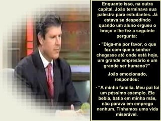 .
Enquanto isso, na outra
capital, João terminava sua
palestra para estudantes. Já
estava se despedindo
quando um aluno ergueu o
braço e lhe fez a seguinte
pergunta:
- "Diga-me por favor, o que
fez com que o senhor
chegasse até onde está hoje,
um grande empresário e um
grande ser humano?"
João emocionado,
respondeu:
- "A minha família. Meu pai foi
um péssimo exemplo. Ele
bebia, batia em minha mãe,
não parava em emprego
nenhum. Tínhamos uma vida
miserável.
 