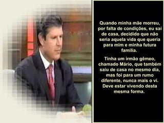 .
Quando minha mãe morreu,
por falta de condições, eu saí
de casa, decidido que não
seria aquela vida que queria
para mim e minha futura
família.
Tinha um irmão gêmeo,
chamado Mário, que também
saiu de casa no mesmo dia,
mas foi para um rumo
diferente, nunca mais o vi.
Deve estar vivendo desta
mesma forma.
 