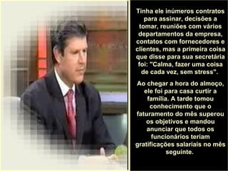 .
Tinha ele inúmeros contratos
para assinar, decisões a
tomar, reuniões com vários
departamentos da empresa,
contatos com fornecedores e
clientes, mas a primeira coisa
que disse para sua secretária
foi: "Calma, fazer uma coisa
de cada vez, sem stress".
Ao chegar a hora do almoço,
ele foi para casa curtir a
família. A tarde tomou
conhecimento que o
faturamento do mês superou
os objetivos e mandou
anunciar que todos os
funcionários teriam
gratificações salariais no mês
seguinte.
 