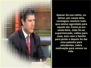 .
Apesar da sua calma, ou
talvez, por causa dela,
conseguiu resolver tudo
que estava agendado para
aquele dia. Como já era
sexta-feira, João foi ao
supermercado, voltou para
casa, saiu com a família
para jantar e depois foi dar
uma palestra para
estudantes, sobre
motivação para vencer na
vida.
 