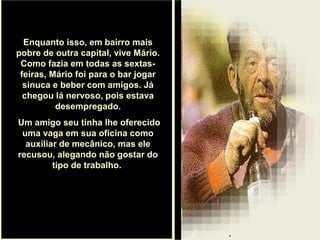 .
Enquanto isso, em bairro mais
pobre de outra capital, vive Mário.
Como fazia em todas as sextas-
feiras, Mário foi para o bar jogar
sinuca e beber com amigos. Já
chegou lá nervoso, pois estava
desempregado.
Um amigo seu tinha lhe oferecido
uma vaga em sua oficina como
auxiliar de mecânico, mas ele
recusou, alegando não gostar do
tipo de trabalho.
 