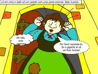 Lá em cima o João vê um castelo com uma porta enorme. Bate à porta…
Por favor esconde-te.
Se o gigante te vê
vai ficar furioso!
Oh não,
uma
criança!
 