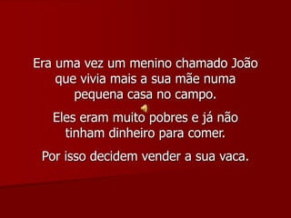 Era uma vez um menino chamado João
que vivia mais a sua mãe numa
pequena casa no campo.
Eles eram muito pobres e já não
tinham dinheiro para comer.
Por isso decidem vender a sua vaca.
 