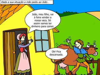João, meu filho, vai
à feira vender a
nossa vaca. Só
assim vamos ter
dinheiro para comer.
Dada a sua situação a mãe pediu ao João…
Ok! Fica
descansada.
 