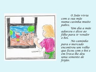 O João vivia
com a sua mãe
numa casinha muito
pobre.
Um dia a mãe
adoeceu e disse ao
filho para ir vender
o boi.
No caminho
para o mercado
encontrou um velho
que ficou com o boi e
em troca lhe deu
uma semente de
feijão.
 