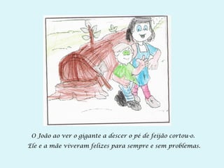 O João ao ver o gigante a descer o pé de feijão cortou-o.
Ele e a mãe viveram felizes para sempre e sem problemas.
 