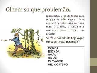 Olhem só que problemão...
João cortou o pé de feijão para
o gigante não descer. Mas
agora ele precisa subir com sua
mãe, a galinha, a harpa e a
malhada para morar no
castelo.
Se fosse nos dias de hoje o que
ele poderia usar para subir?
CORDA
ESCADA
AVIÃO
BALÃO
ELEVADOR
HELICÓPTERO

 