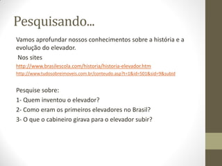 Pesquisando...
Vamos aprofundar nossos conhecimentos sobre a história e a
evolução do elevador.
Nos sites
http://www.brasilescola.com/historia/historia-elevador.htm
http://www.tudosobreimoveis.com.br/conteudo.asp?t=1&id=501&sid=9&subid

Pesquise sobre:
1- Quem inventou o elevador?
2- Como eram os primeiros elevadores no Brasil?
3- O que o cabineiro girava para o elevador subir?

 