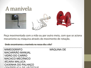 A manivela

Peça movimentada com a mão ou por outro meio, com que se aciona
mecanismo ou máquina através do movimento de rotação.
Onde encontramos a manivela no nosso dia a dia?

MIMEOGRÁFO
MACARRÃO MANUAL
VIDRO DO CARRO
MACACO MECÂNICO
XÍCARA MALUCA
CAIXINHA DO PALHAÇO

MÁQUINA DE

 