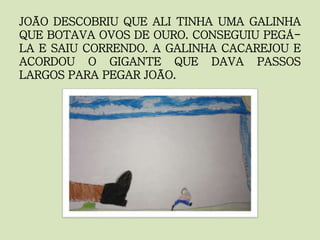 JOÃO DESCOBRIU QUE ALI TINHA UMA GALINHA
QUE BOTAVA OVOS DE OURO. CONSEGUIU PEGÁ-
LA E SAIU CORRENDO. A GALINHA CACAREJOU E
ACORDOU O GIGANTE QUE DAVA PASSOS
LARGOS PARA PEGAR JOÃO.
 