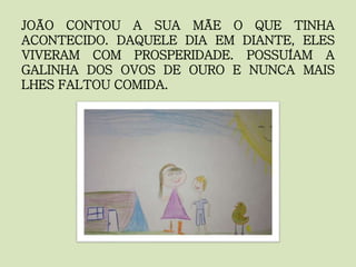 JOÃO CONTOU A SUA MÃE O QUE TINHA
ACONTECIDO. DAQUELE DIA EM DIANTE, ELES
VIVERAM COM PROSPERIDADE. POSSUÍAM A
GALINHA DOS OVOS DE OURO E NUNCA MAIS
LHES FALTOU COMIDA.
 