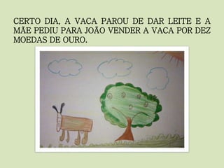 CERTO DIA, A VACA PAROU DE DAR LEITE E A
MÃE PEDIU PARA JOÃO VENDER A VACA POR DEZ
MOEDAS DE OURO.
 