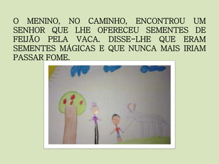 O MENINO, NO CAMINHO, ENCONTROU UM
SENHOR QUE LHE OFERECEU SEMENTES DE
FEIJÃO PELA VACA. DISSE-LHE QUE ERAM
SEMENTES MÁGICAS E QUE NUNCA MAIS IRIAM
PASSAR FOME.
 