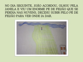 NO DIA SEGUINTE, JOÃO ACORDOU, OLHOU PELA
JANELA E VIU UM ENORME PÉ DE FEIJÃO QUE SE
PERDIA NAS NUVENS. DECIDIU SUBIR PELO PÉ DE
FEIJÃO PARA VER ONDE IA DAR.
 