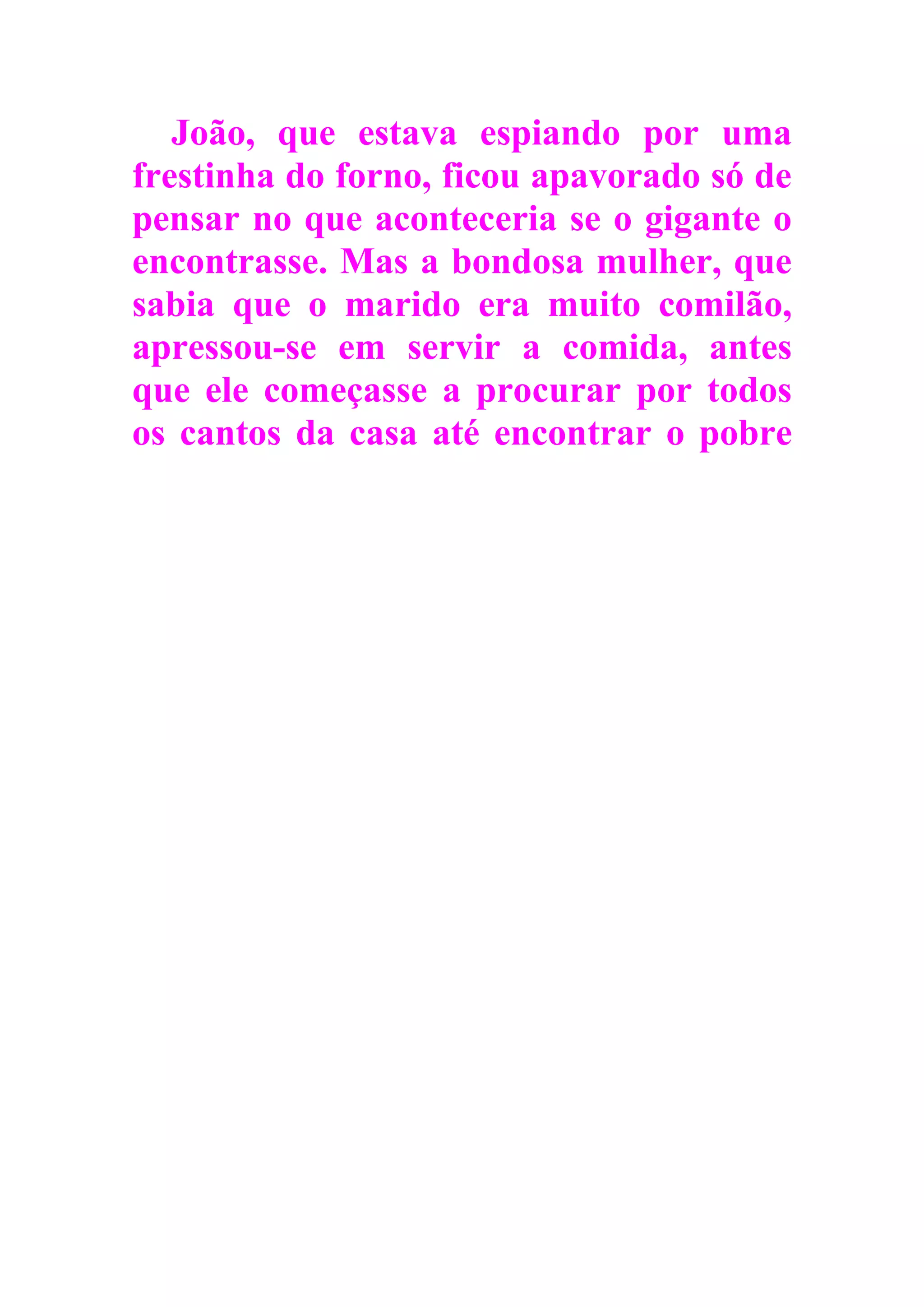 João, que estava espiando por uma
frestinha do forno, ficou apavorado só de
pensar no que aconteceria se o gigante o
encontrasse. Mas a bondosa mulher, que
sabia que o marido era muito comilão,
apressou-se em servir a comida, antes
que ele começasse a procurar por todos
os cantos da casa até encontrar o pobre
 