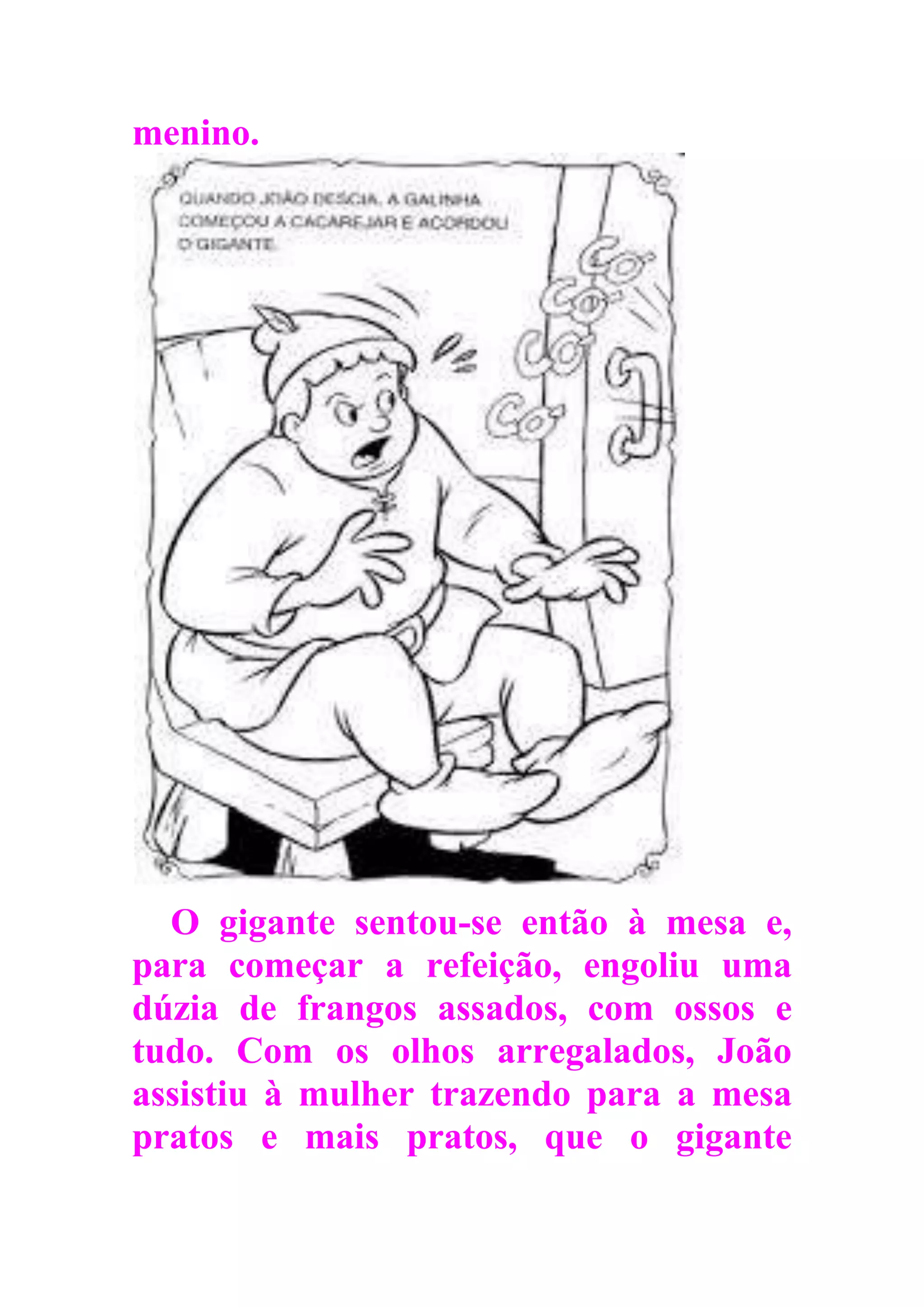 menino.
O gigante sentou-se então à mesa e,
para começar a refeição, engoliu uma
dúzia de frangos assados, com ossos e
tudo. Com os olhos arregalados, João
assistiu à mulher trazendo para a mesa
pratos e mais pratos, que o gigante
 