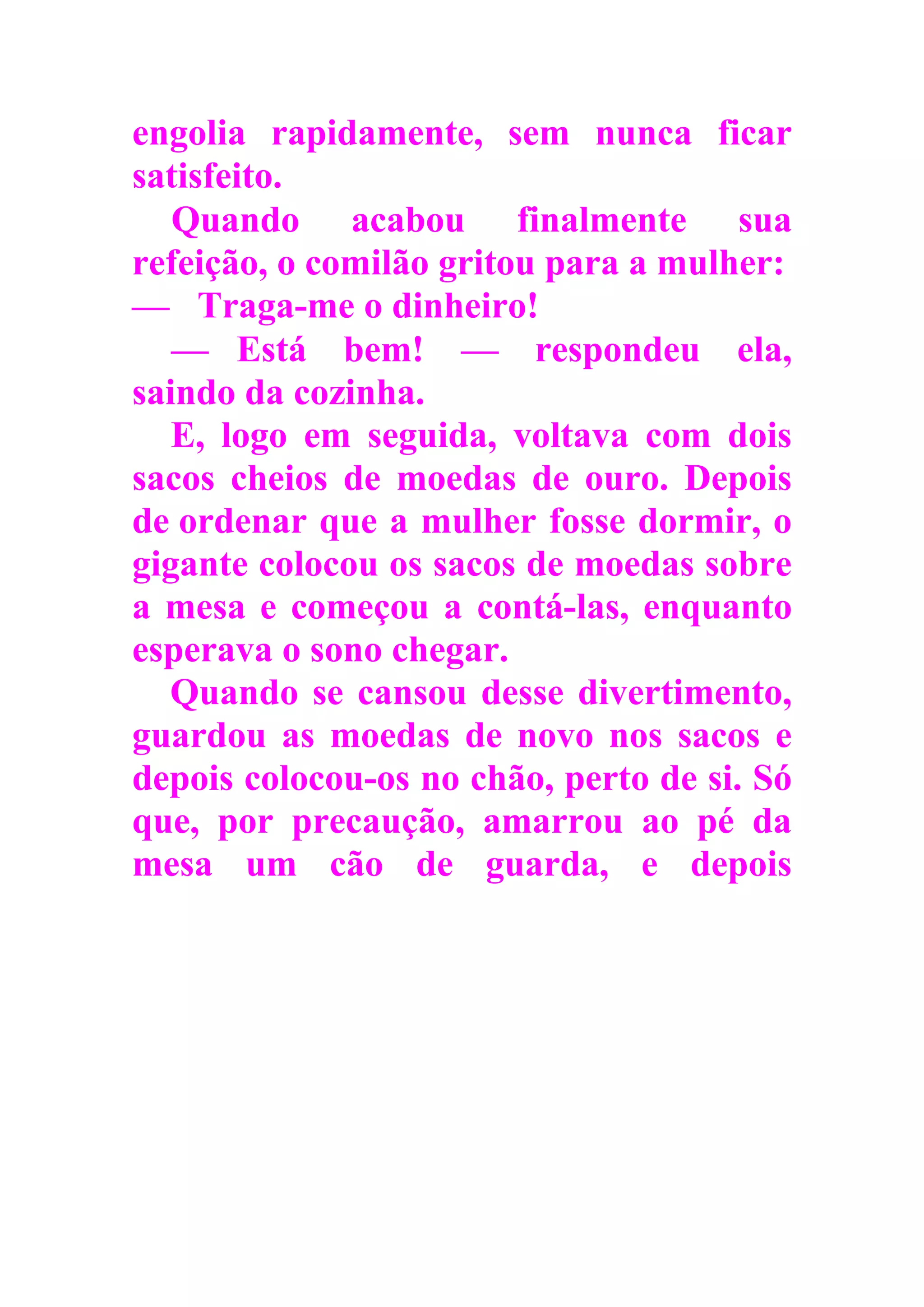 engolia rapidamente, sem nunca ficar
satisfeito.
Quando acabou finalmente sua
refeição, o comilão gritou para a mulher:
— Traga-me o dinheiro!
— Está bem! — respondeu ela,
saindo da cozinha.
E, logo em seguida, voltava com dois
sacos cheios de moedas de ouro. Depois
de ordenar que a mulher fosse dormir, o
gigante colocou os sacos de moedas sobre
a mesa e começou a contá-las, enquanto
esperava o sono chegar.
Quando se cansou desse divertimento,
guardou as moedas de novo nos sacos e
depois colocou-os no chão, perto de si. Só
que, por precaução, amarrou ao pé da
mesa um cão de guarda, e depois
 