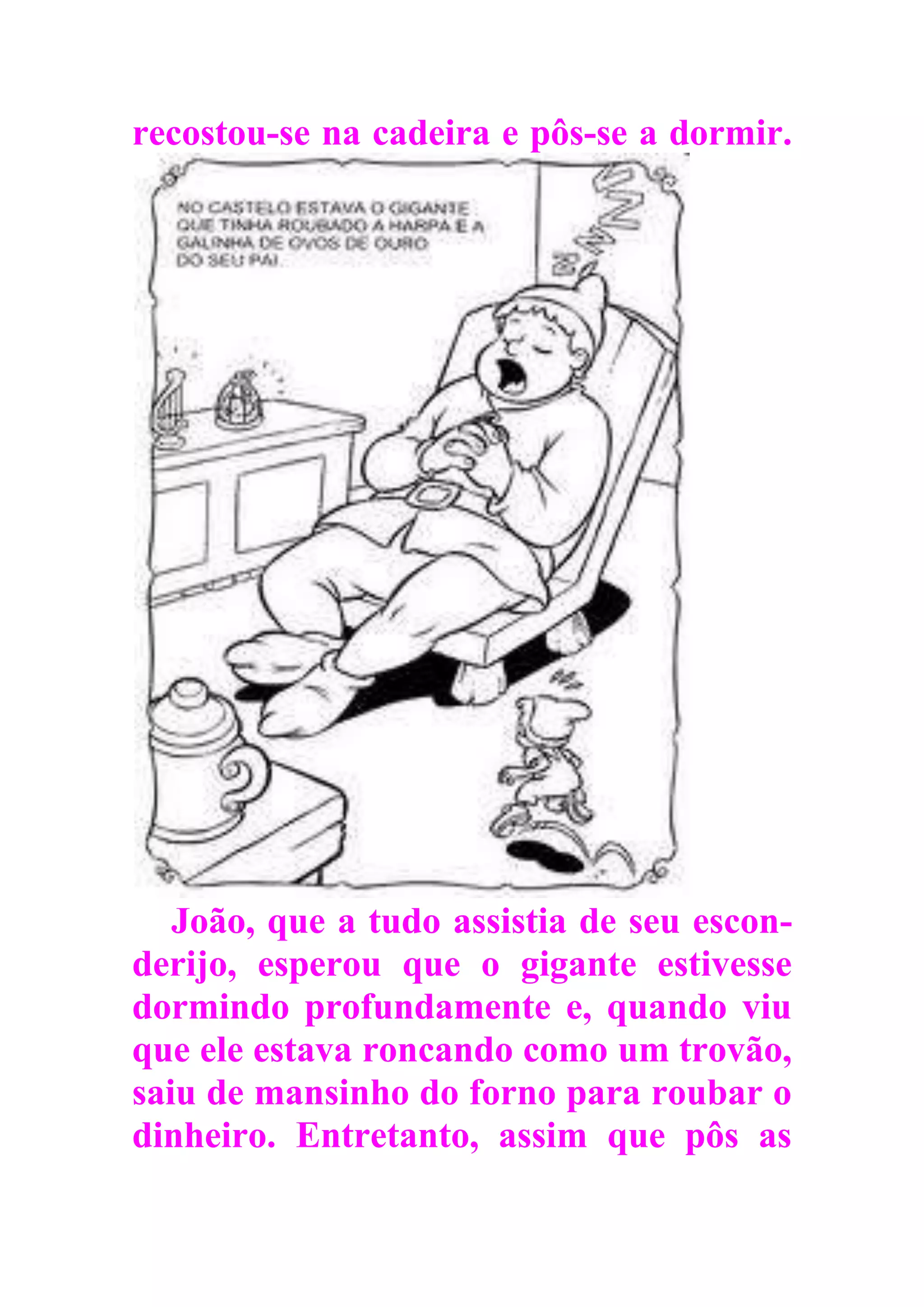 recostou-se na cadeira e pôs-se a dormir.
João, que a tudo assistia de seu escon-
derijo, esperou que o gigante estivesse
dormindo profundamente e, quando viu
que ele estava roncando como um trovão,
saiu de mansinho do forno para roubar o
dinheiro. Entretanto, assim que pôs as
 