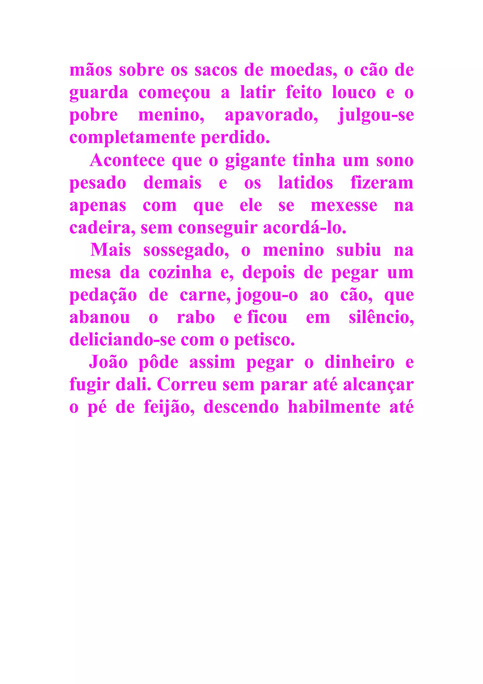 mãos sobre os sacos de moedas, o cão de
guarda começou a latir feito louco e o
pobre menino, apavorado, julgou-se
completamente perdido.
Acontece que o gigante tinha um sono
pesado demais e os latidos fizeram
apenas com que ele se mexesse na
cadeira, sem conseguir acordá-lo.
Mais sossegado, o menino subiu na
mesa da cozinha e, depois de pegar um
pedação de carne, jogou-o ao cão, que
abanou o rabo e ficou em silêncio,
deliciando-se com o petisco.
João pôde assim pegar o dinheiro e
fugir dali. Correu sem parar até alcançar
o pé de feijão, descendo habilmente até
 